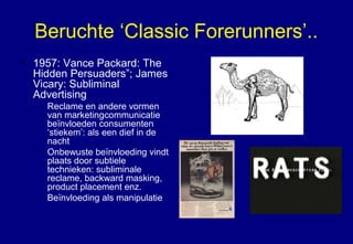 Beruchte ‘Classic Forerunners’..
• 1957: Vance Packard: The
Hidden Persuaders”; James
Vicary: Subliminal
Advertising
– Reclame en andere vormen
van marketingcommunicatie
beïnvloeden consumenten
‘stiekem’: als een dief in de
nacht
– Onbewuste beïnvloeding vindt
plaats door subtiele
technieken: subliminale
reclame, backward masking,
product placement enz.
– Beïnvloeding als manipulatie
 
