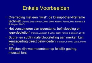 Enkele Voorbeelden
• Overreding met een ‘twist’: de Disrupt-then-Reframe
techniek (Fennis, Das & Pruyn, 2004, 2006; Kardes, Fennis, Hirt, Tormala, &
Bullington, 2007)
• Het consumeren van weerstand: beïnvloeding en
‘ego-depletion’ (Fennis, Janssen & Vohs, 2009; Fennis & janssen, 2010)
• Supra- en subliminale blootstelling aan merken kan
keuzegedrag direct beïnvloeden (Fransen, Fennis, Das & Pruyn,
2008)
• Effecten zijn waarneembaar op feitelijk gedrag,
meestal fors
 