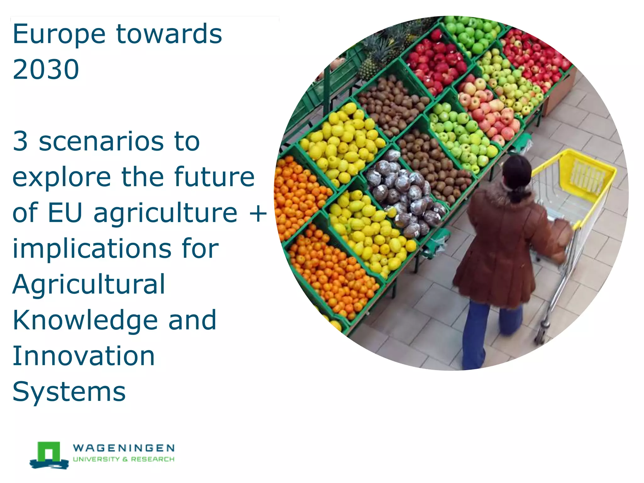 Europe towards
2030
3 scenarios to
explore the future
of EU agriculture +
implications for
Agricultural
Knowledge and
Innovation
Systems
 