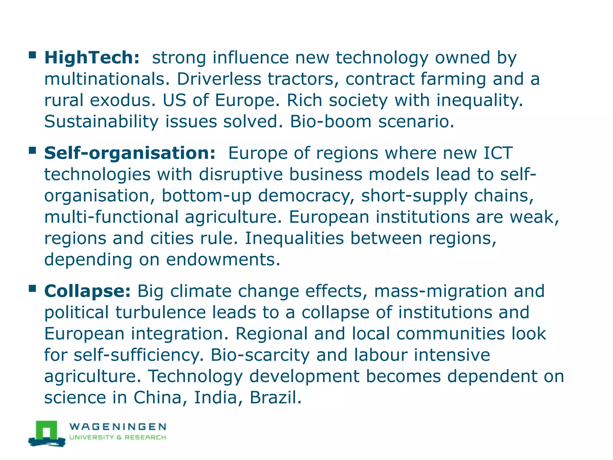  HighTech: strong influence new technology owned by
multinationals. Driverless tractors, contract farming and a
rural exodus. US of Europe. Rich society with inequality.
Sustainability issues solved. Bio-boom scenario.
 Self-organisation: Europe of regions where new ICT
technologies with disruptive business models lead to self-
organisation, bottom-up democracy, short-supply chains,
multi-functional agriculture. European institutions are weak,
regions and cities rule. Inequalities between regions,
depending on endowments.
 Collapse: Big climate change effects, mass-migration and
political turbulence leads to a collapse of institutions and
European integration. Regional and local communities look
for self-sufficiency. Bio-scarcity and labour intensive
agriculture. Technology development becomes dependent on
science in China, India, Brazil.
 