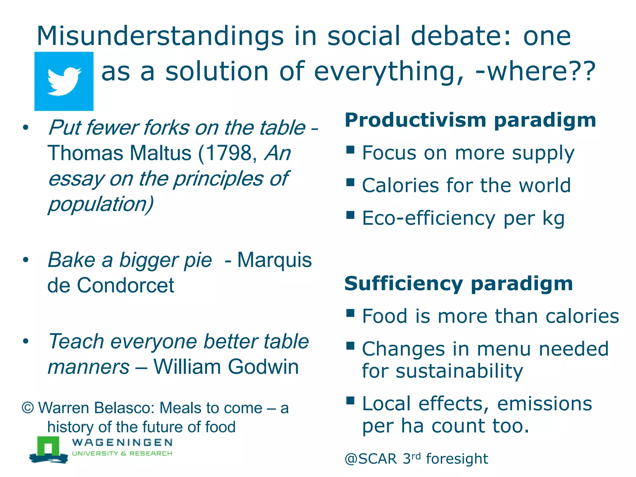 Misunderstandings in social debate: one
as a solution of everything, -where??
Productivism paradigm
 Focus on more supply
 Calories for the world
 Eco-efficiency per kg
Sufficiency paradigm
 Food is more than calories
 Changes in menu needed
for sustainability
 Local effects, emissions
per ha count too.
@SCAR 3rd foresight
• Put fewer forks on the table –
Thomas Maltus (1798, An
essay on the principles of
population)
• Bake a bigger pie - Marquis
de Condorcet
• Teach everyone better table
manners – William Godwin
© Warren Belasco: Meals to come – a
history of the future of food
 