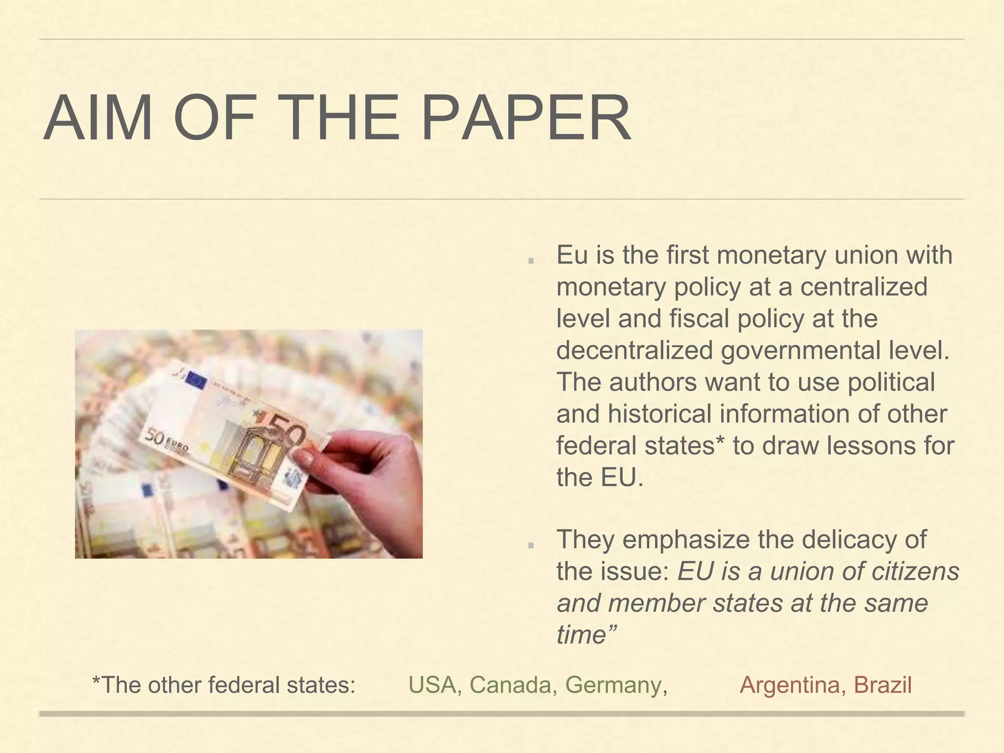 AIM OF THE PAPER
Eu is the first monetary union with
monetary policy at a centralized
level and fiscal policy at the
decentralized governmental level.
The authors want to use political
and historical information of other
federal states* to draw lessons for
the EU.
They emphasize the delicacy of
the issue: EU is a union of citizens
and member states at the same
time”
*The other federal states: USA, Canada, Germany, Argentina, Brazil