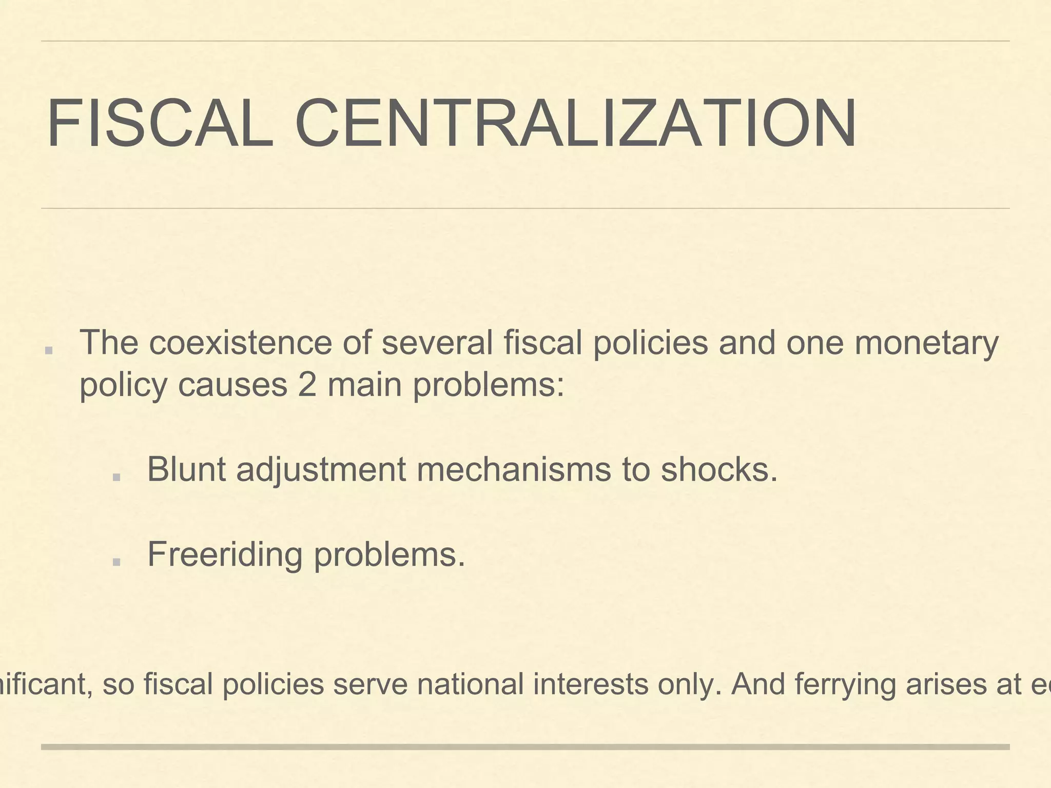 FISCAL CENTRALIZATION
The coexistence of several fiscal policies and one monetary
policy causes 2 main problems:
Blunt adjustment mechanisms to shocks.
Freeriding problems.
nificant, so fiscal policies serve national interests only. And ferrying arises at eq