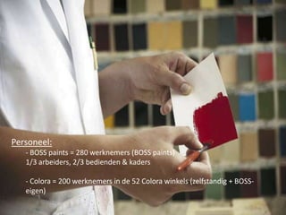 Personeel:
- BOSS paints = 280 werknemers (BOSS paints)
1/3 arbeiders, 2/3 bedienden & kaders
- Colora = 200 werknemers in de 52 Colora winkels (zelfstandig + BOSSeigen)

 