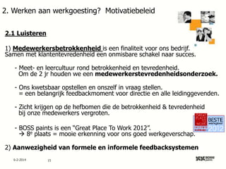 2. Werken aan werkgoesting? Motivatiebeleid
2.1 Luisteren
1) Medewerkersbetrokkenheid is een finaliteit voor ons bedrijf.
Samen met klantentevredenheid een onmisbare schakel naar succes.
- Meet- en leercultuur rond betrokkenheid en tevredenheid.
Om de 2 jr houden we een medewerkerstevredenheidsonderzoek.
- Ons kwetsbaar opstellen en onszelf in vraag stellen.
= een belangrijk feedbackmoment voor directie en alle leidinggevenden.
- Zicht krijgen op de hefbomen die de betrokkenheid & tevredenheid
bij onze medewerkers vergroten.
- BOSS paints is een “Great Place To Work 2012”.
 8e plaats = mooie erkenning voor ons goed werkgeverschap.
2) Aanwezigheid van formele en informele feedbacksystemen
6-2-2014

15

 