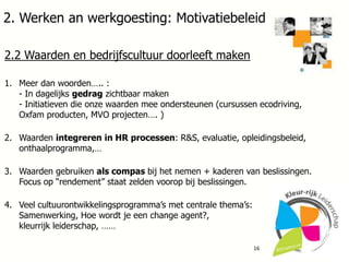 2. Werken an werkgoesting: Motivatiebeleid
2.2 Waarden en bedrijfscultuur doorleeft maken
1. Meer dan woorden….. :
- In dagelijks gedrag zichtbaar maken
- Initiatieven die onze waarden mee ondersteunen (cursussen ecodriving,
Oxfam producten, MVO projecten…. )
2. Waarden integreren in HR processen: R&S, evaluatie, opleidingsbeleid,
onthaalprogramma,…
3. Waarden gebruiken als compas bij het nemen + kaderen van beslissingen.
Focus op “rendement” staat zelden voorop bij beslissingen.

4. Veel cultuurontwikkelingsprogramma’s met centrale thema’s:
Samenwerking, Hoe wordt je een change agent?,
kleurrijk leiderschap, ……
16

 