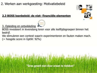 2. Werken aan werkgoesting: Motivatiebeleid

2.3 BOSS loonbeleid: de niet- financiële elementen

3. Opleiding en ontwikkeling
BOSS investeert in levenslang leren voor alle leeftijdsgroepen binnen het
bedrijf.
We stimuleren een context waarin experimenteren en fauten maken mach.
(= hoogste score in GptW: 92%)

6-2-2014

19

 