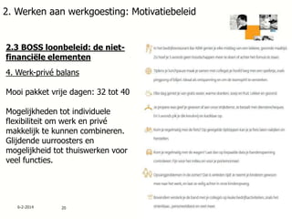 2. Werken aan werkgoesting: Motivatiebeleid

2.3 BOSS loonbeleid: de nietfinanciële elementen

4. Werk-privé balans
Mooi pakket vrije dagen: 32 tot 40
Mogelijkheden tot individuele
flexibiliteit om werk en privé
makkelijk te kunnen combineren.
Glijdende uurroosters en
mogelijkheid tot thuiswerken voor
veel functies.

6-2-2014

20

 