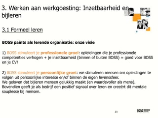 3. Werken aan werkgoesting: Inzetbaarheid en
bijleren
3.1 Formeel leren
BOSS paints als lerende organisatie: onze visie
1) BOSS stimuleert je professionele groei: opleidingen die je professionele
competenties verhogen + je inzetbaarheid (binnen of buiten BOSS) = goed voor BOSS
en je CV!

2) BOSS stimuleert je persoonlijke groei: we stimuleren mensen om opleidingen te
volgen uit persoonlijke interesse en/of binnen de eigen levenssfeer.
We geloven dat bijleren mensen gelukkig maakt (en waardevoller als mens).
Bovendien geeft je als bedrijf een positief signaal over leren en creeërt dit mentale
souplesse bij mensen.

23

 