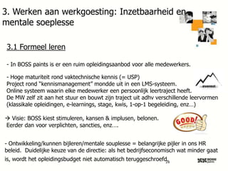 3. Werken aan werkgoesting: Inzetbaarheid en
mentale soeplesse
3.1 Formeel leren
- In BOSS paints is er een ruim opleidingsaanbod voor alle medewerkers.
- Hoge maturiteit rond vaktechnische kennis (= USP)
Project rond “kennismanagement” mondde uit in een LMS-systeem.
Online systeem waarin elke medewerker een persoonlijk leertraject heeft.
De MW zelf zit aan het stuur en bouwt zijn traject uit adhv verschillende leervormen
(klassikale opleidingen, e-learnings, stage, kwis, 1-op-1 begeleiding, enz…)
 Visie: BOSS kiest stimuleren, kansen & implusen, belonen.
Eerder dan voor verplichten, sancties, enz….
- Ontwikkeling/kunnen bijleren/mentale souplesse = belangrijke pijler in ons HR
beleid. Duidelijke keuze van de directie: als het bedrijfseconomisch wat minder gaat
is, wordt het opleidingsbudget niet automatisch teruggeschroefd.
24

 