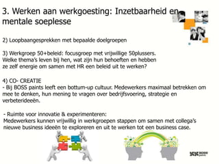 3. Werken aan werkgoesting: Inzetbaarheid en
mentale soeplesse
2) Loopbaangesprekken met bepaalde doelgroepen
3) Werkgroep 50+beleid: focusgroep met vrijwillige 50plussers.
Welke thema’s leven bij hen, wat zijn hun behoeften en hebben
ze zelf energie om samen met HR een beleid uit te werken?
4) CO- CREATIE
- Bij BOSS paints leeft een bottum-up cultuur. Medewerkers maximaal betrekken om
mee te denken, hun mening te vragen over bedrijfsvoering, strategie en
verbeterideeën.
- Ruimte voor innovatie & experimenteren:
Medewerkers kunnen vrijwillig in werkgroepen stappen om samen met collega’s
nieuwe business ideeën te exploreren en uit te werken tot een business case.

27

 