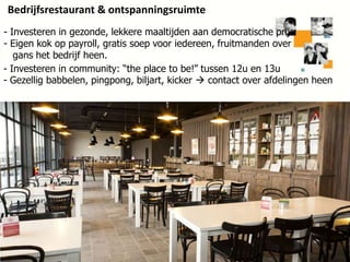 Bedrijfsrestaurant & ontspanningsruimte
- Investeren in gezonde, lekkere maaltijden aan democratische prijs
- Eigen kok op payroll, gratis soep voor iedereen, fruitmanden over
gans het bedrijf heen.
- Investeren in community: “the place to be!” tussen 12u en 13u
- Gezellig babbelen, pingpong, biljart, kicker  contact over afdelingen heen

29

 