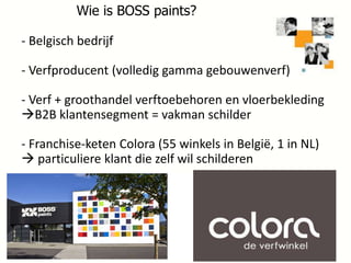 Wie is BOSS paints?

- Belgisch bedrijf
- Verfproducent (volledig gamma gebouwenverf)

- Verf + groothandel verftoebehoren en vloerbekleding
B2B klantensegment = vakman schilder
- Franchise-keten Colora (55 winkels in België, 1 in NL)
 particuliere klant die zelf wil schilderen

6

 