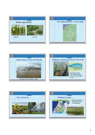 2
7
Saline agriculture
Zeekraal Lamsoor
8
The Netherlands: a river delta
9
More heavy rains and floods
Flooding of the river Maas in 1995
10
Making a flooding area for the river
Overdiepse Polder:
730 ha flooding area,
0,3 m lower water level
in river
11
Dry summers
12
Peatland areas …
Watermanagement
• Oxidation of peat
• CO2 emission
 