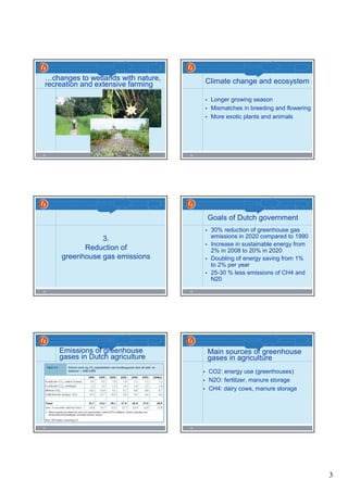 3
13
…changes to wetlands with nature,
recreation and extensive farming
14
Climate change and ecosystem
• Longer growing season
• Mismatches in breeding and flowering
• More exotic plants and animals
15
3.
Reduction of
greenhouse gas emissions
16
Goals of Dutch government
• 30% reduction of greenhouse gas
emissions in 2020 compared to 1990
• Increase in sustainable energy from
2% in 2008 to 20% in 2020
• Doubling of energy saving from 1%
to 2% per year
• 25-30 % less emissions of CH4 and
N20
17
Emissions of greenhouse
gases in Dutch agriculture
18
Main sources of greenhouse
gases in agriculture
• CO2: energy use (greenhouses)
• N2O: fertilizer, manure storage
• CH4: dairy cows, manure storage
 