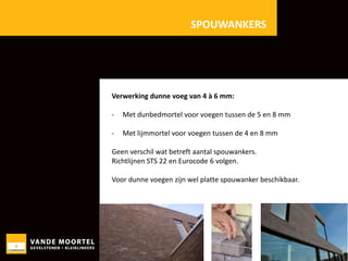 SPOUWANKERS

Verwerking dunne voeg van 4 à 6 mm:
-

Met dunbedmortel voor voegen tussen de 5 en 8 mm

-

Met lijmmortel voor voegen tussen de 4 en 8 mm

Geen verschil wat betreft aantal spouwankers.
Richtlijnen STS 22 en Eurocode 6 volgen.
Voor dunne voegen zijn wel platte spouwanker beschikbaar.

 