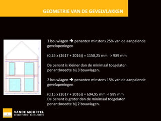 GEOMETRIE VAN DE GEVELVLAKKEN

3 bouwlagen  penanten minstens 25% van de aanpalende
gevelopeningen
(0,25 x (2617 + 2016)) = 1158,25 mm > 989 mm
De penant is kleiner dan de minimaal toegelaten
penantbreedte bij 3 bouwlagen.
2 bouwlagen  penanten minstens 15% van de aanpalende
gevelopeningen
(0,15 x (2617 + 2016)) = 694,95 mm < 989 mm
De penant is groter dan de minimaal toegelaten
penantbreedte bij 2 bouwlagen.

 
