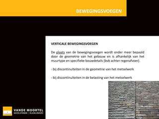 BEWEGINGSVOEGEN

VERTICALE BEWEGINGSVOEGEN
De plaats van de bewegingsvoegen wordt onder meer bepaald
door de geometrie van het gebouw en is afhankelijk van het
muurtype en specifieke bouwdetails (bvb achter regenafvoer).
- bij discontinuïteiten in de geometrie van het metselwerk
- bij discontinuïteiten in de belasting van het metselwerk

 