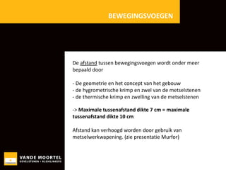 BEWEGINGSVOEGEN

De afstand tussen bewegingsvoegen wordt onder meer
bepaald door

- De geometrie en het concept van het gebouw
- de hygrometrische krimp en zwel van de metselstenen
- de thermische krimp en zwelling van de metselstenen
-> Maximale tussenafstand dikte 7 cm = maximale
tussenafstand dikte 10 cm
Afstand kan verhoogd worden door gebruik van
metselwerkwapening. (zie presentatie Murfor)

 