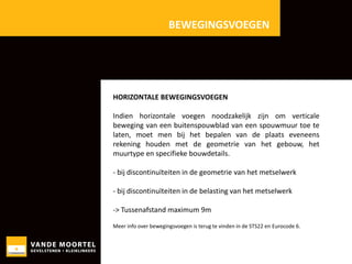 BEWEGINGSVOEGEN

HORIZONTALE BEWEGINGSVOEGEN
Indien horizontale voegen noodzakelijk zijn om verticale
beweging van een buitenspouwblad van een spouwmuur toe te
laten, moet men bij het bepalen van de plaats eveneens
rekening houden met de geometrie van het gebouw, het
muurtype en specifieke bouwdetails.
- bij discontinuïteiten in de geometrie van het metselwerk

- bij discontinuïteiten in de belasting van het metselwerk
-> Tussenafstand maximum 9m
Meer info over bewegingsvoegen is terug te vinden in de STS22 en Eurocode 6.

 