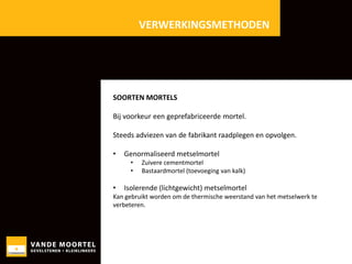 VERWERKINGSMETHODEN

SOORTEN MORTELS

Bij voorkeur een geprefabriceerde mortel.
Steeds adviezen van de fabrikant raadplegen en opvolgen.
•

Genormaliseerd metselmortel
•
•

•

Zuivere cementmortel
Bastaardmortel (toevoeging van kalk)

Isolerende (lichtgewicht) metselmortel

Kan gebruikt worden om de thermische weerstand van het metselwerk te
verbeteren.

 