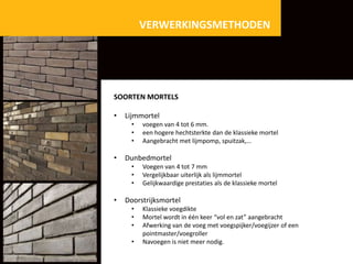 VERWERKINGSMETHODEN

SOORTEN MORTELS
•

Lijmmortel
•
•
•

•

Dunbedmortel
•
•
•

•

voegen van 4 tot 6 mm.
een hogere hechtsterkte dan de klassieke mortel
Aangebracht met lijmpomp, spuitzak,…

Voegen van 4 tot 7 mm
Vergelijkbaar uiterlijk als lijmmortel
Gelijkwaardige prestaties als de klassieke mortel

Doorstrijksmortel
•
•
•
•

Klassieke voegdikte
Mortel wordt in één keer “vol en zat” aangebracht
Afwerking van de voeg met voegspijker/voegijzer of een
pointmaster/voegroller
Navoegen is niet meer nodig.

 