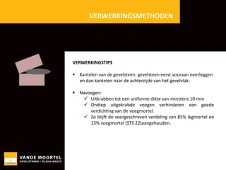 VERWERKINGSMETHODEN

VERWERKINGSTIPS
 Kantelen van de gevelsteen: gevelsteen eerst vooraan neerleggen
en dan kantelen naar de achterzijde van het gevelvlak.
 Navoegen:
 Uitkrabben tot een uniforme dikte van minstens 10 mm
 Ondiep uitgekrabde voegen verhinderen een goede
verdichting van de voegmortel.
 Zo blijft de voorgeschreven verdeling van 85% legmortel en
15% voegmortel (STS 22)aangehouden.
Te

 