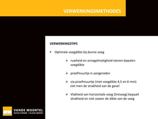 VERWERKINGSMETHODES

VERWERKINGSTIPS
 Optimale voegdikte bij dunne voeg
 ruwheid en onregelmatigheid stenen bepalen
voegdikte

 proefmuurtje is aangeraden
 via proefmuurtje (met voegdikte 4,5 en 6 mm)
ziet men de strakheid van de gevel
 Vlakheid van horizontale voeg (lintvoeg) bepaalt
strakheid en niet zozeer de dikte van de voeg

 