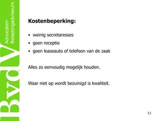 Kostenbeperking:
• weinig secretaresses
• geen receptie
• geen leaseauto of telefoon van de zaak
Alles zo eenvoudig mogelijk houden.

Waar niet op wordt bezuinigd is kwaliteit.

11

 