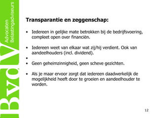 Transparantie en zeggenschap:
• Iedereen in gelijke mate betrokken bij de bedrijfsvoering,
compleet open over financiën.
• Iedereen weet van elkaar wat zij/hij verdient. Ook van
aandeelhouders (incl. dividend).
•
• Geen geheimzinnigheid, geen scheve gezichten.
• Als je maar ervoor zorgt dat iedereen daadwerkelijk de
mogelijkheid heeft door te groeien en aandeelhouder te
worden.

12

 