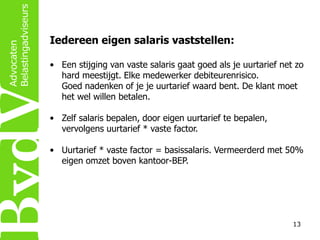 Iedereen eigen salaris vaststellen:
• Een stijging van vaste salaris gaat goed als je uurtarief net zo
hard meestijgt. Elke medewerker debiteurenrisico.
Goed nadenken of je je uurtarief waard bent. De klant moet
het wel willen betalen.
• Zelf salaris bepalen, door eigen uurtarief te bepalen,
vervolgens uurtarief * vaste factor.
• Uurtarief * vaste factor = basissalaris. Vermeerderd met 50%
eigen omzet boven kantoor-BEP.

13

 