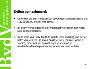 Deling gemaximeerd:
• De omzet die een medewerker boven gemaximeerd aantal uur
(1120) draait, ziet hij niks terug.
• Bij BvdV werkt iedereen ook maximaal vier dagen per week.
Ook aandeelhouders.
• In de visie van BvdV biedt dit ruimte voor invulling van de '2e
helft‘ van je leven: je leven naast je werk (passie / gezin /
studie), maar ook de opmaat naar je leven ná je
aandeelhouderschap (advocaat of een carriere switch)

14

 