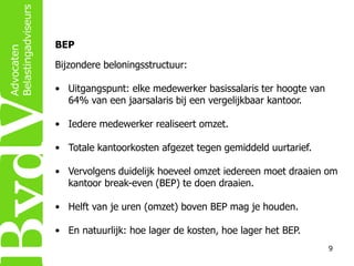 BEP

Bijzondere beloningsstructuur:
• Uitgangspunt: elke medewerker basissalaris ter hoogte van
64% van een jaarsalaris bij een vergelijkbaar kantoor.
• Iedere medewerker realiseert omzet.
• Totale kantoorkosten afgezet tegen gemiddeld uurtarief.
• Vervolgens duidelijk hoeveel omzet iedereen moet draaien om
kantoor break-even (BEP) te doen draaien.
• Helft van je uren (omzet) boven BEP mag je houden.
• En natuurlijk: hoe lager de kosten, hoe lager het BEP.
9

 