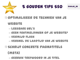 @ivalue_be
5 Gouden Tips SEO
Optimaliseer de techniek van je
website
– Leesbare URL's
– Geen foutmeldingen op je website?
– Vermijd flash
– Versnel de laadtijd van je website
Schrijf concrete paginatitels
(meta)
– Gebruik trefwoord in je titel
 