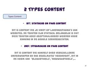 2 Types Content
- 1st : Statische On Page Content
Dit is content die je vindt op landingspagina’s van
websites. De teksten zijn statisch. Belangrijk is dat
deze teksten goed geoptimaliseerd worden voor
ranking in de Google zoekresultaten.
- 2nd : Dynamische On Page Content
Dit is content die handelt over verschillende
onderwerpen en dus regelmatig ‘verandert’, dit in
de vorm van ‘blogartikels’, ‘nieuwsartikels’,…
37
Types Content
 