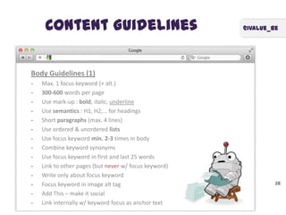 @ivalue_beContent Guidelines
38
Body Guidelines (1)
- Max. 1 focus keyword (+ alt.)
- 300-600 words per page
- Use mark-up : bold, italic, underline
- Use semantics : H1, H2,… for headings
- Short paragraphs (max. 4 lines)
- Use ordered & unordered lists
- Use focus keyword min. 2-3 times in body
- Combine keyword synonyms
- Use focus keyword in first and last 25 words
- Link to other pages (but never w/ focus keyword)
- Write only about focus keyword
- Focus keyword in image alt tag
- Add This – make it social
- Link internally w/ keyword focus as anchor text
 