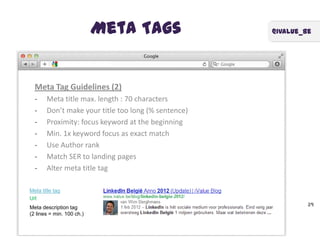 @ivalue_beMeta Tags
39
Meta Tag Guidelines (2)
- Meta title max. length : 70 characters
- Don’t make your title too long (% sentence)
- Proximity: focus keyword at the beginning
- Min. 1x keyword focus as exact match
- Use Author rank
- Match SER to landing pages
- Alter meta title tag
Meta title tag
Url
Meta description tag
(2 lines = min. 100 ch.)
 