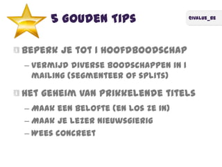 @ivalue_be
5 Gouden Tips
Beperk je tot 1 hoofdboodschap
– Vermijd diverse boodschappen in 1
mailing (segmenteer of splits)
Het geheim van prikkelende titels
– Maak een belofte (en los ze in)
– Maak je lezer nieuwsgierig
– Wees concreet
 