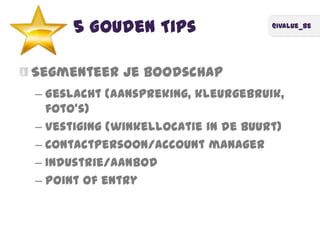 @ivalue_be
5 Gouden Tips
Segmenteer je boodschap
– Geslacht (aanspreking, kleurgebruik,
foto's)
– Vestiging (winkellocatie in de buurt)
– Contactpersoon/account manager
– Industrie/aanbod
– Point of entry
 