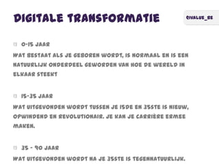 @ivalue_be
Digitale transformatie
0-15 jaar
Wat bestaat als je geboren wordt, is normaal en is een
natuurlijk onderdeel geworden van hoe de wereld in
elkaar steekt
15-35 jaar
Wat uitgevonden wordt tussen je 15de en 35ste is nieuw,
opwindend en revolutionair. Je kan je carrière ermee
maken.
35 – 90 jaar
Wat uitgevonden wordt na je 35ste is tegennatuurlijk.
 