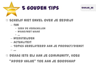 @ivalue_be
5 Gouden Tips
Schrijf niet enkel over je bedrijf
– Fun
• Zoek de verschillen
• Waar/niet waar
• …
– Wedstrijden
– Actualiteit
– Topics gerelateerd aan je product/dienst
– …
Draag iets bij aan je community, voeg
‚added value‛ toe aan je boodshap
 