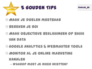 @ivalue_be
5 Gouden Tips
Maak je doelen meetbaar
Bereken je ROI
Maak objectieve beslissingen op basis
van data
Google Analytics & Webmaster Tools
Monitor al je online marketing
kanalen
– Waarop moet je meer inzetten?
 