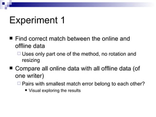 Experiment 1 Find correct match between the online and offline data Uses only part one of the method, no rotation and resizing Compare all online data with all offline data (of one writer) Pairs with smallest match error belong to each other? Visual exploring the results 