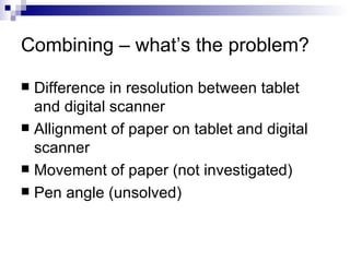 Combining – what’s the problem? Difference in resolution between tablet and digital scanner Allignment of paper on tablet and digital scanner Movement of paper (not investigated) Pen angle (unsolved) 