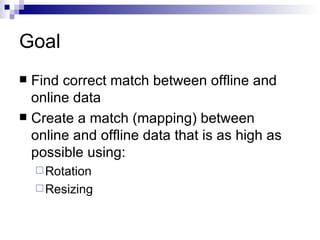 Goal Find correct match between offline and online data Create a match (mapping) between online and offline data that is as high as possible using: Rotation Resizing 