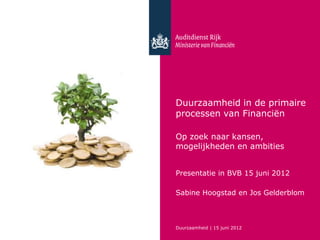 Duurzaamheid in de primaire
processen van Financiën

Op zoek naar kansen,
mogelijkheden en ambities


Presentatie in BVB 15 juni 2012

Sabine Hoogstad en Jos Gelderblom



Duurzaamheid | 15 juni 2012
 