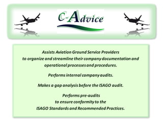 Assists	Aviation Ground Service	Providers	
to organize and streamline theircompany	documentation and
operational processesand procedures.	
Performs internal company	audits.
Makes a	gap	analysis	before the ISAGO	audit.
Performs pre-audits	
to ensure conformityto the	
ISAGO	Standards	and Recommended Practices.	
 