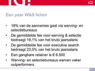 Een paar W&S feiten
• 18% van de aannames gaat via werving- en
selectiebureaus
• De gemiddelde fee voor werving & selectie
bedraagt 19,1% van het bruto jaarsalaris
• De gemiddelde fee voor executive search
bedraagt 23,0% van het bruto jaarsalaris
• Een gangbare retainer is € 6.500
• Werving- en selectiebureaus werven vaker
outperformers
19
 