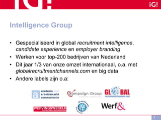 Intelligence Group
• Gespecialiseerd in global recruitment intelligence,
candidate experience en employer branding
• Werken voor top-200 bedrijven van Nederland
• Dit jaar 1/3 van onze omzet internationaal, o.a. met
globalrecruitmentchannels.com en big data
• Andere labels zijn o.a:
2
 