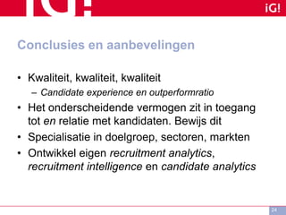 Conclusies en aanbevelingen
• Kwaliteit, kwaliteit, kwaliteit
– Candidate experience en outperformratio
• Het onderscheidende vermogen zit in toegang
tot en relatie met kandidaten. Bewijs dit
• Specialisatie in doelgroep, sectoren, markten
• Ontwikkel eigen recruitment analytics,
recruitment intelligence en candidate analytics
24
 